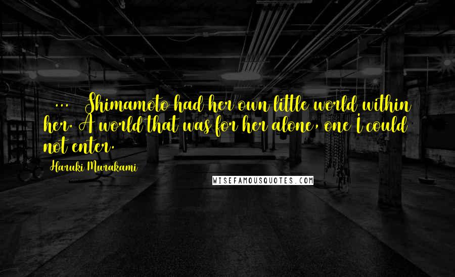 Haruki Murakami Quotes: [ ... ] Shimamoto had her own little world within her. A world that was for her alone, one I could not enter.