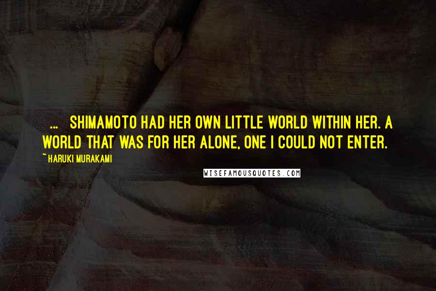 Haruki Murakami Quotes: [ ... ] Shimamoto had her own little world within her. A world that was for her alone, one I could not enter.