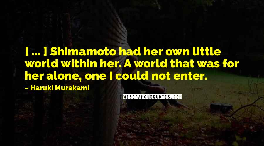 Haruki Murakami Quotes: [ ... ] Shimamoto had her own little world within her. A world that was for her alone, one I could not enter.