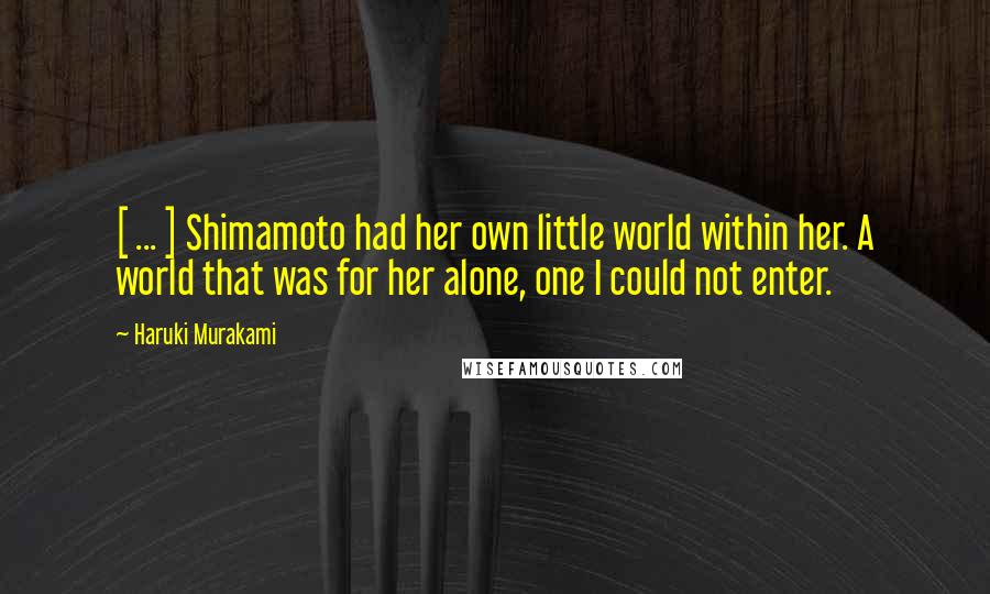 Haruki Murakami Quotes: [ ... ] Shimamoto had her own little world within her. A world that was for her alone, one I could not enter.