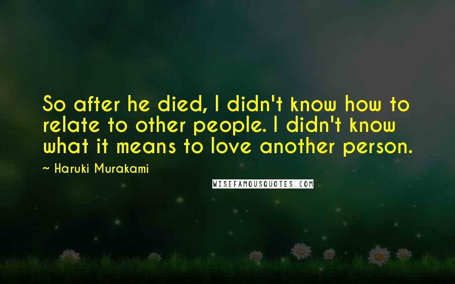 Haruki Murakami Quotes: So after he died, I didn't know how to relate to other people. I didn't know what it means to love another person.