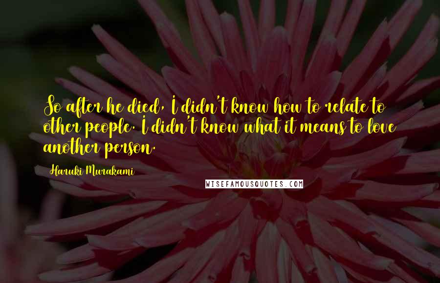 Haruki Murakami Quotes: So after he died, I didn't know how to relate to other people. I didn't know what it means to love another person.