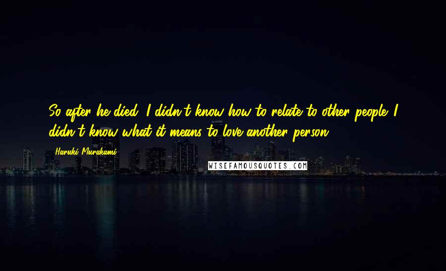 Haruki Murakami Quotes: So after he died, I didn't know how to relate to other people. I didn't know what it means to love another person.