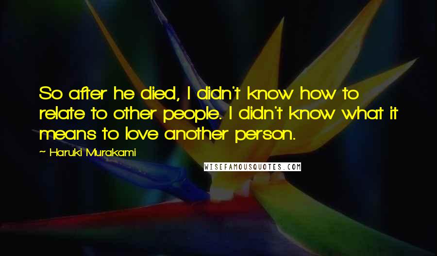 Haruki Murakami Quotes: So after he died, I didn't know how to relate to other people. I didn't know what it means to love another person.