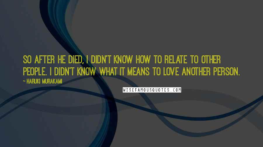 Haruki Murakami Quotes: So after he died, I didn't know how to relate to other people. I didn't know what it means to love another person.