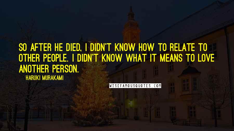 Haruki Murakami Quotes: So after he died, I didn't know how to relate to other people. I didn't know what it means to love another person.