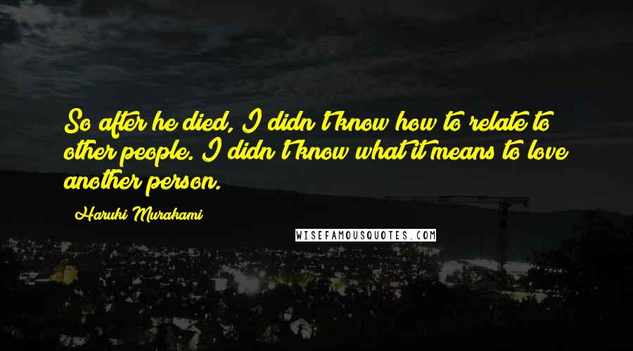 Haruki Murakami Quotes: So after he died, I didn't know how to relate to other people. I didn't know what it means to love another person.