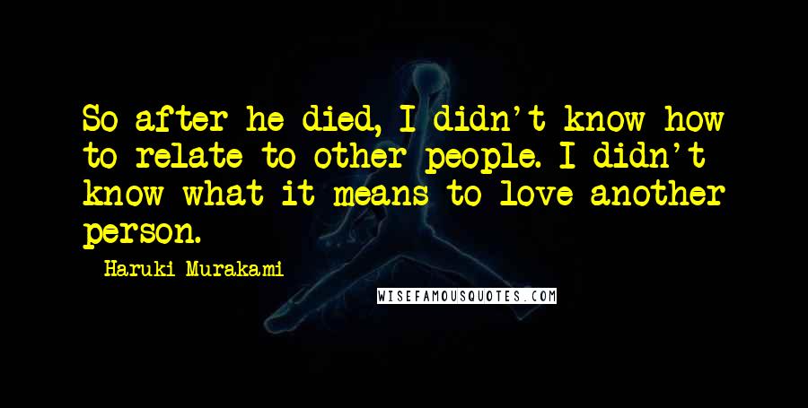 Haruki Murakami Quotes: So after he died, I didn't know how to relate to other people. I didn't know what it means to love another person.