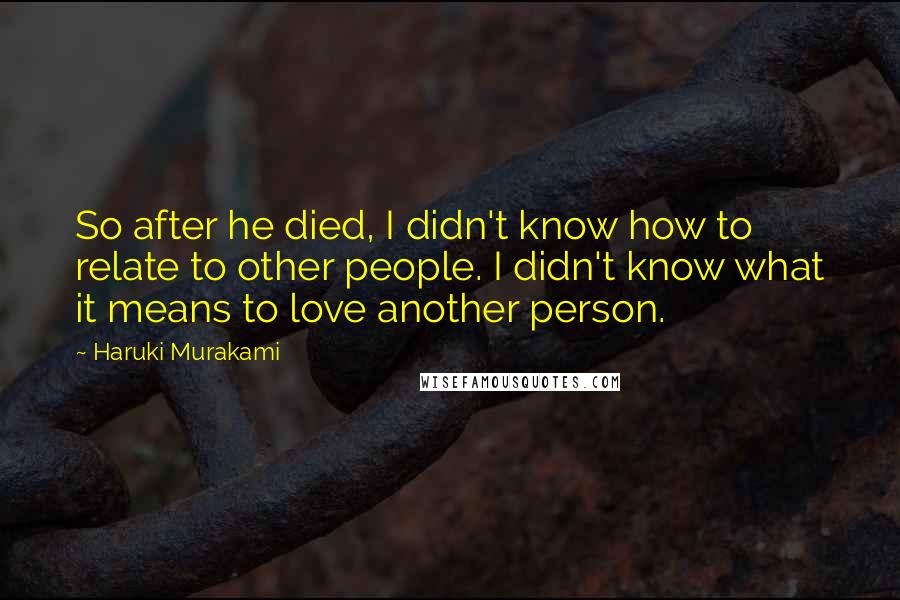 Haruki Murakami Quotes: So after he died, I didn't know how to relate to other people. I didn't know what it means to love another person.