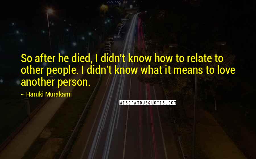 Haruki Murakami Quotes: So after he died, I didn't know how to relate to other people. I didn't know what it means to love another person.