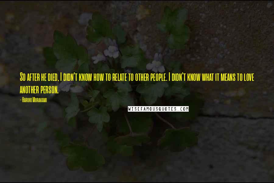 Haruki Murakami Quotes: So after he died, I didn't know how to relate to other people. I didn't know what it means to love another person.