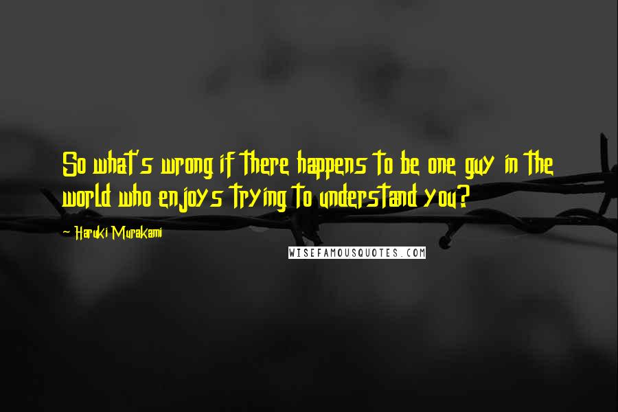 Haruki Murakami Quotes: So what's wrong if there happens to be one guy in the world who enjoys trying to understand you?