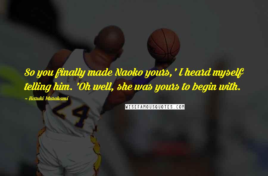 Haruki Murakami Quotes: So you finally made Naoko yours,' I heard myself telling him. 'Oh well, she was yours to begin with.