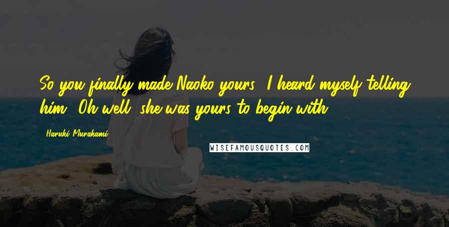 Haruki Murakami Quotes: So you finally made Naoko yours,' I heard myself telling him. 'Oh well, she was yours to begin with.