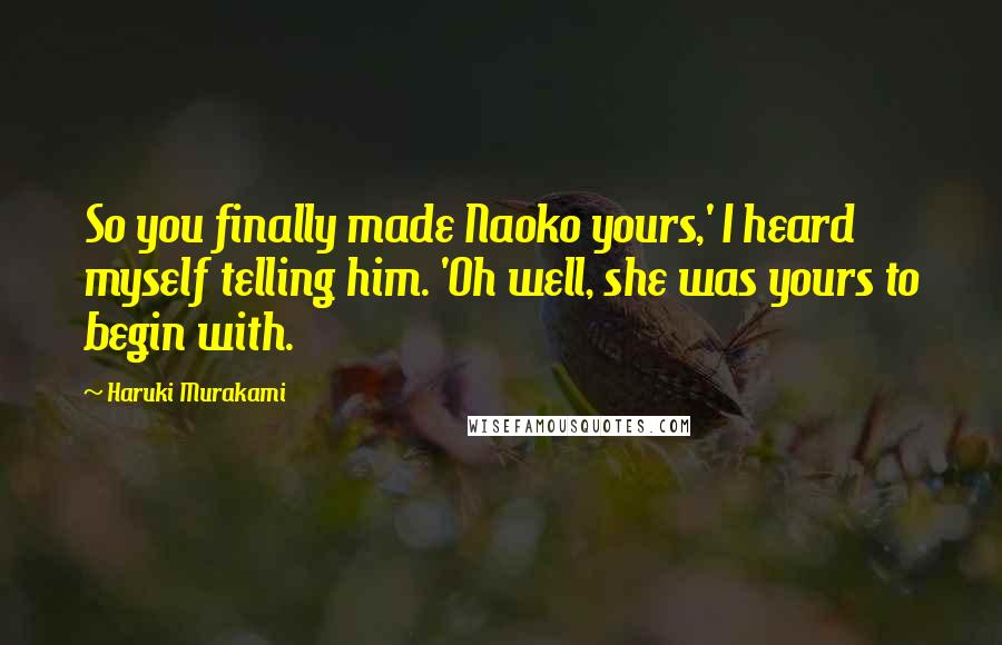 Haruki Murakami Quotes: So you finally made Naoko yours,' I heard myself telling him. 'Oh well, she was yours to begin with.