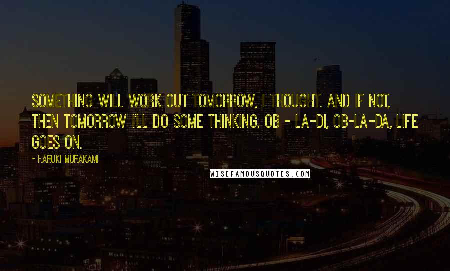 Haruki Murakami Quotes: Something will work out tomorrow, I thought. And if not, then tomorrow I'll do some thinking. Ob - la-di, ob-la-da, life goes on.