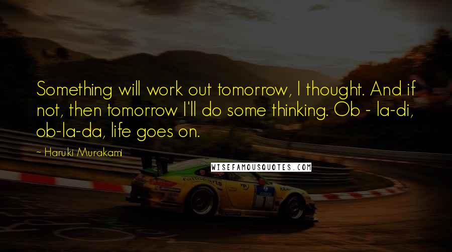 Haruki Murakami Quotes: Something will work out tomorrow, I thought. And if not, then tomorrow I'll do some thinking. Ob - la-di, ob-la-da, life goes on.