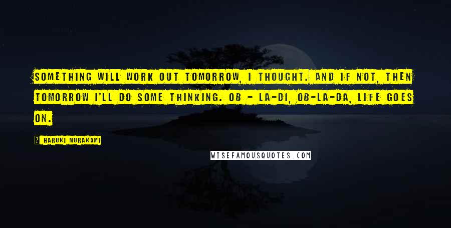 Haruki Murakami Quotes: Something will work out tomorrow, I thought. And if not, then tomorrow I'll do some thinking. Ob - la-di, ob-la-da, life goes on.