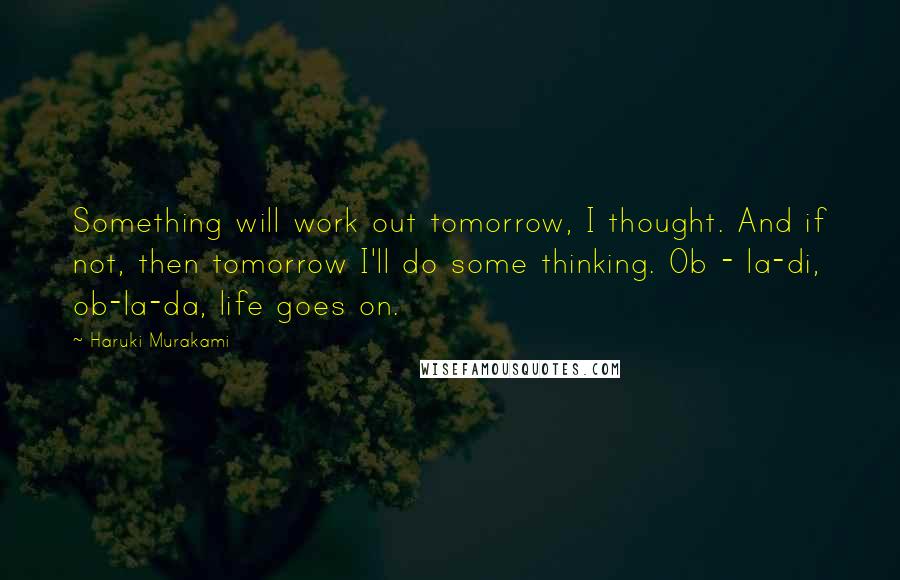 Haruki Murakami Quotes: Something will work out tomorrow, I thought. And if not, then tomorrow I'll do some thinking. Ob - la-di, ob-la-da, life goes on.
