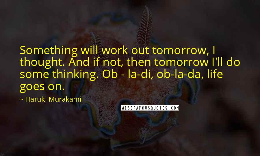 Haruki Murakami Quotes: Something will work out tomorrow, I thought. And if not, then tomorrow I'll do some thinking. Ob - la-di, ob-la-da, life goes on.