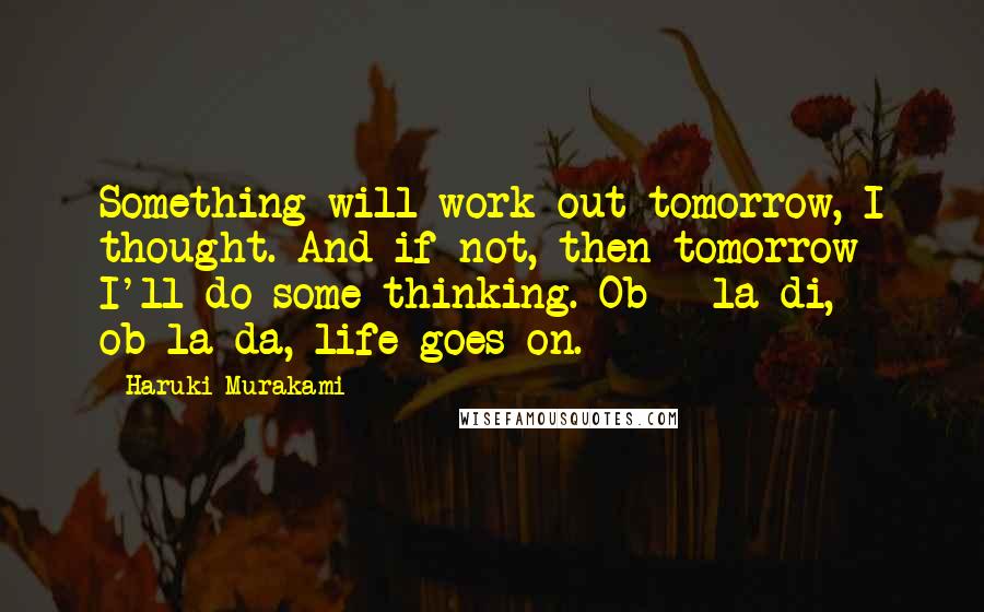 Haruki Murakami Quotes: Something will work out tomorrow, I thought. And if not, then tomorrow I'll do some thinking. Ob - la-di, ob-la-da, life goes on.