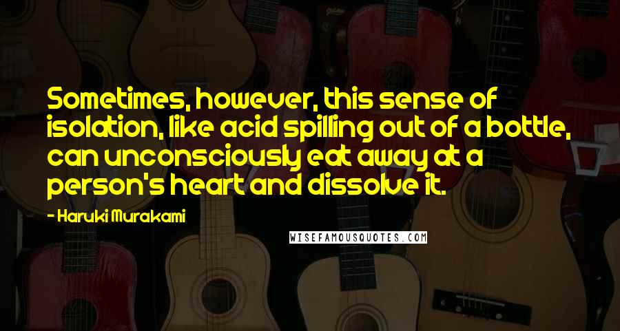 Haruki Murakami Quotes: Sometimes, however, this sense of isolation, like acid spilling out of a bottle, can unconsciously eat away at a person's heart and dissolve it.