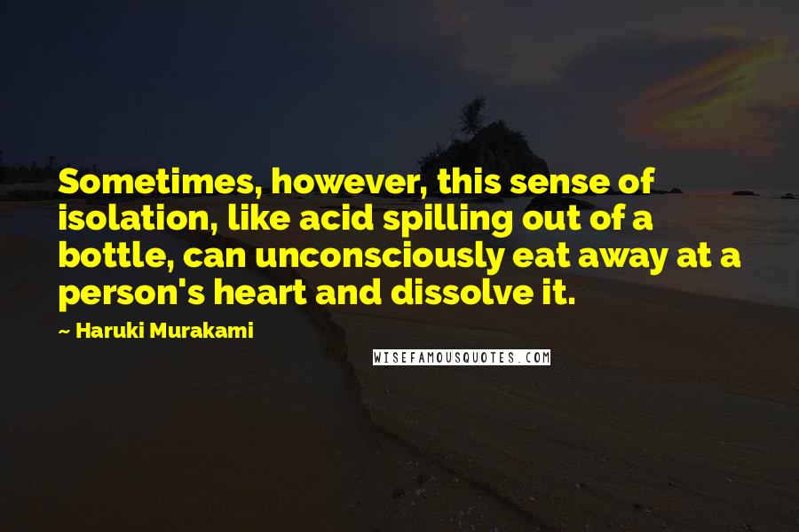 Haruki Murakami Quotes: Sometimes, however, this sense of isolation, like acid spilling out of a bottle, can unconsciously eat away at a person's heart and dissolve it.