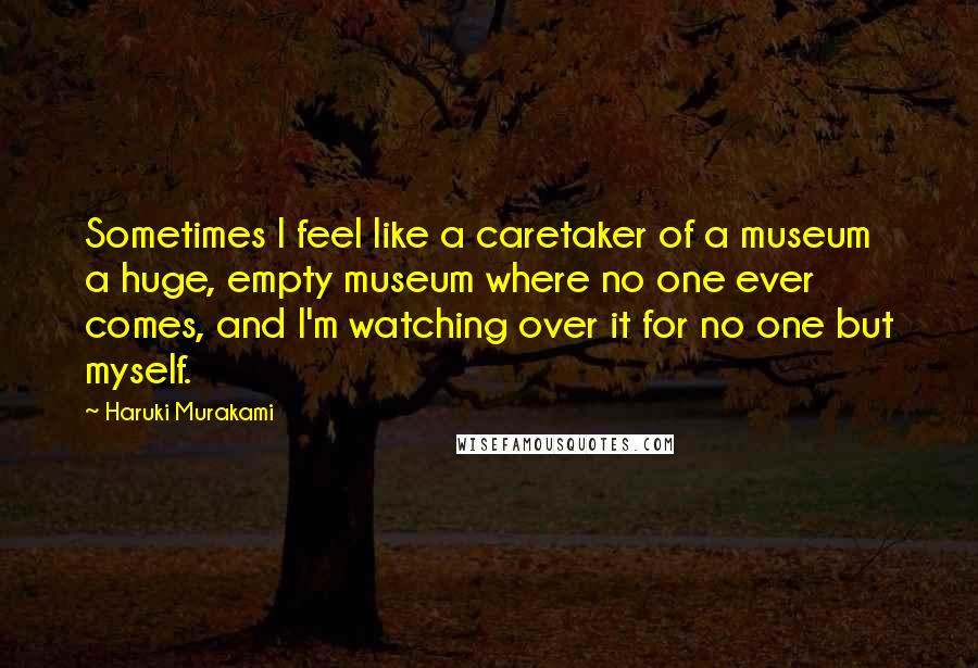 Haruki Murakami Quotes: Sometimes I feel like a caretaker of a museum  a huge, empty museum where no one ever comes, and I'm watching over it for no one but myself.