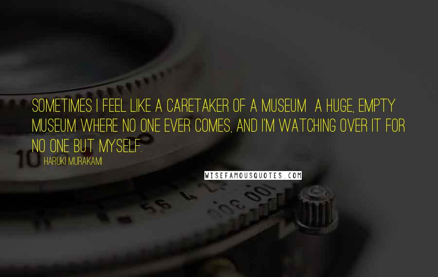 Haruki Murakami Quotes: Sometimes I feel like a caretaker of a museum  a huge, empty museum where no one ever comes, and I'm watching over it for no one but myself.