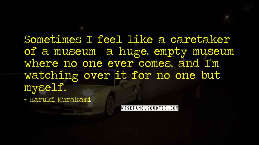 Haruki Murakami Quotes: Sometimes I feel like a caretaker of a museum a huge, empty museum where no one ever comes, and I'm watching over it for no one but myself.