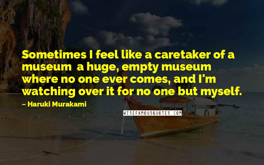 Haruki Murakami Quotes: Sometimes I feel like a caretaker of a museum a huge, empty museum where no one ever comes, and I'm watching over it for no one but myself.