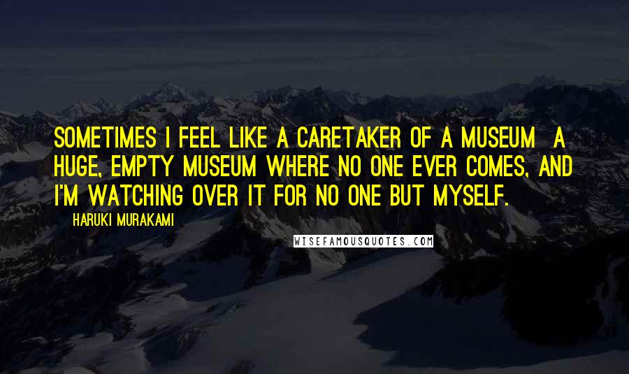 Haruki Murakami Quotes: Sometimes I feel like a caretaker of a museum a huge, empty museum where no one ever comes, and I'm watching over it for no one but myself.