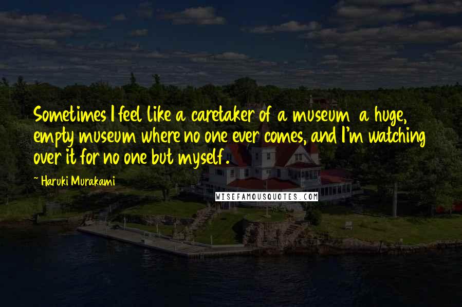 Haruki Murakami Quotes: Sometimes I feel like a caretaker of a museum a huge, empty museum where no one ever comes, and I'm watching over it for no one but myself.