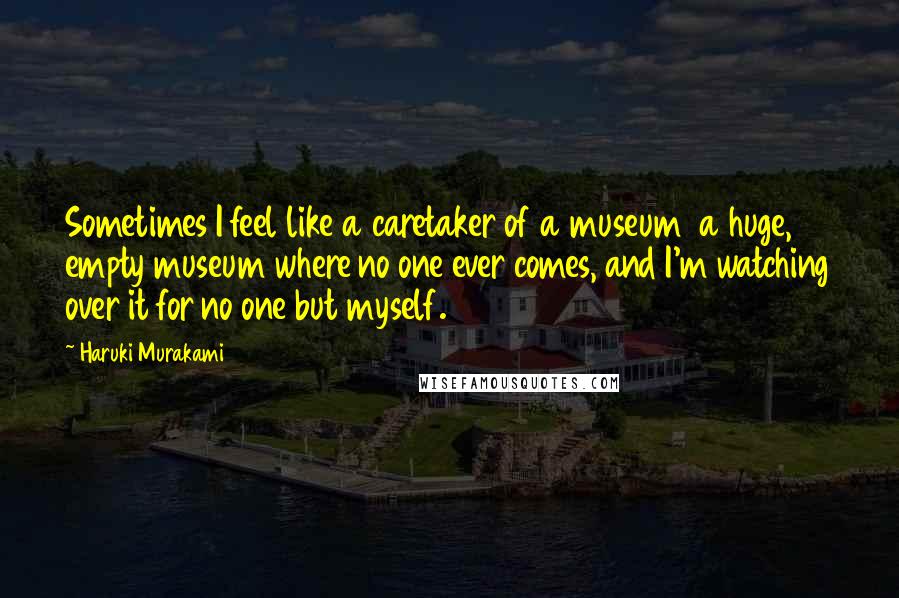 Haruki Murakami Quotes: Sometimes I feel like a caretaker of a museum  a huge, empty museum where no one ever comes, and I'm watching over it for no one but myself.