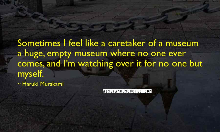 Haruki Murakami Quotes: Sometimes I feel like a caretaker of a museum  a huge, empty museum where no one ever comes, and I'm watching over it for no one but myself.