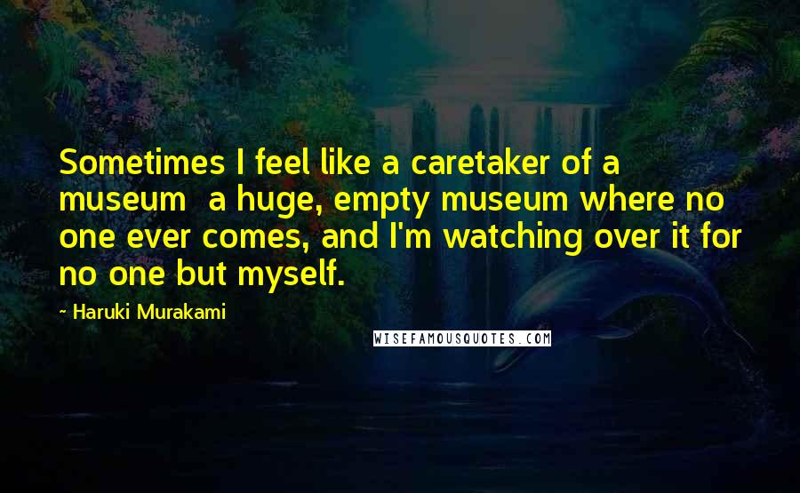 Haruki Murakami Quotes: Sometimes I feel like a caretaker of a museum a huge, empty museum where no one ever comes, and I'm watching over it for no one but myself.