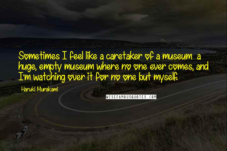 Haruki Murakami Quotes: Sometimes I feel like a caretaker of a museum  a huge, empty museum where no one ever comes, and I'm watching over it for no one but myself.