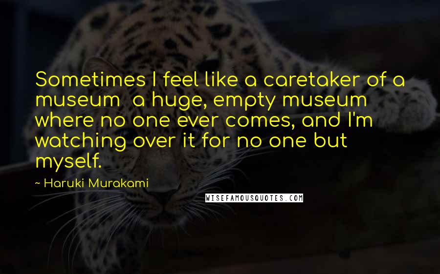 Haruki Murakami Quotes: Sometimes I feel like a caretaker of a museum  a huge, empty museum where no one ever comes, and I'm watching over it for no one but myself.