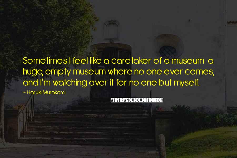 Haruki Murakami Quotes: Sometimes I feel like a caretaker of a museum  a huge, empty museum where no one ever comes, and I'm watching over it for no one but myself.