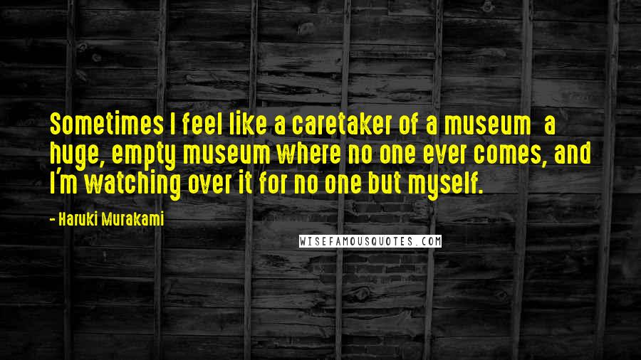 Haruki Murakami Quotes: Sometimes I feel like a caretaker of a museum a huge, empty museum where no one ever comes, and I'm watching over it for no one but myself.