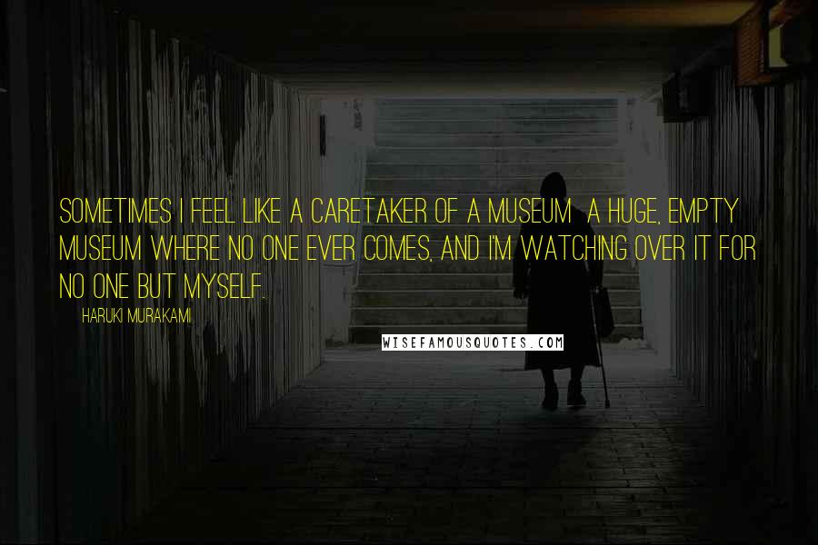 Haruki Murakami Quotes: Sometimes I feel like a caretaker of a museum  a huge, empty museum where no one ever comes, and I'm watching over it for no one but myself.