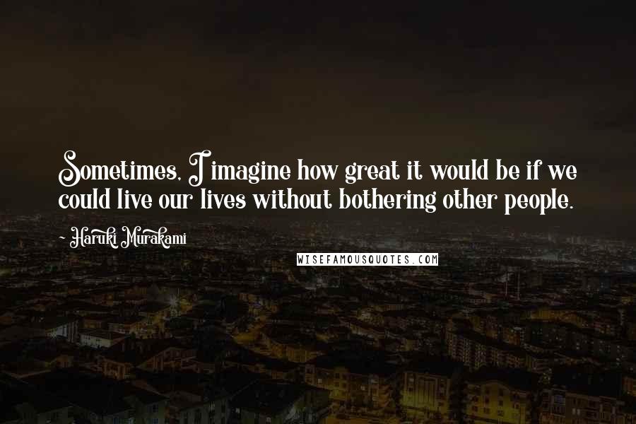 Haruki Murakami Quotes: Sometimes, I imagine how great it would be if we could live our lives without bothering other people.