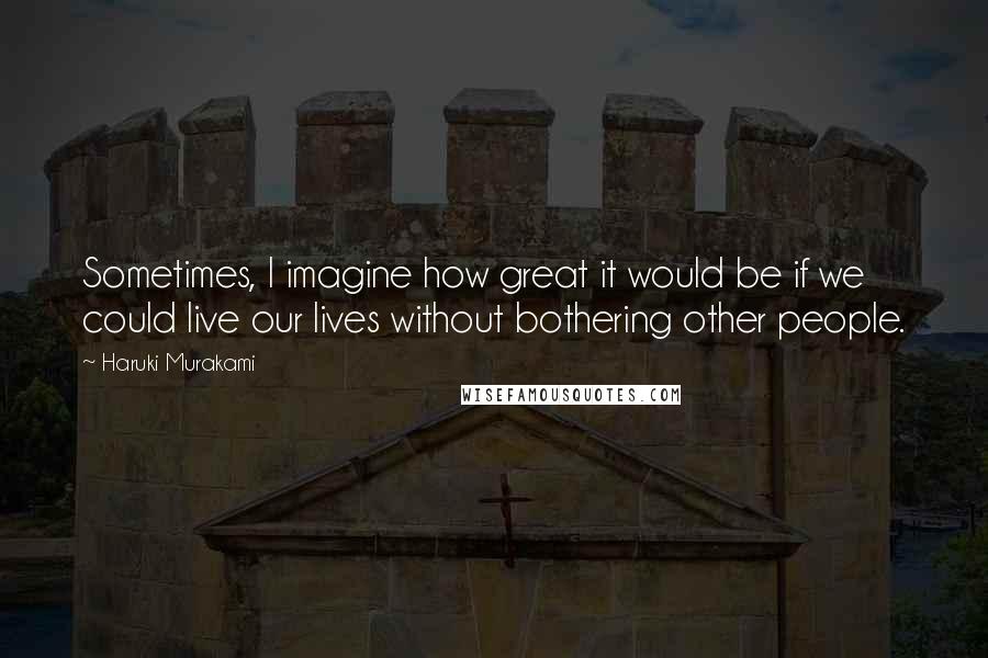 Haruki Murakami Quotes: Sometimes, I imagine how great it would be if we could live our lives without bothering other people.