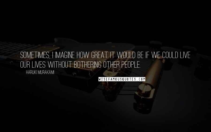 Haruki Murakami Quotes: Sometimes, I imagine how great it would be if we could live our lives without bothering other people.