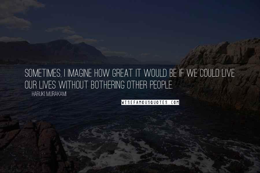 Haruki Murakami Quotes: Sometimes, I imagine how great it would be if we could live our lives without bothering other people.