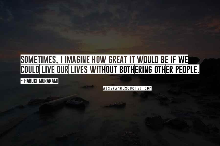 Haruki Murakami Quotes: Sometimes, I imagine how great it would be if we could live our lives without bothering other people.