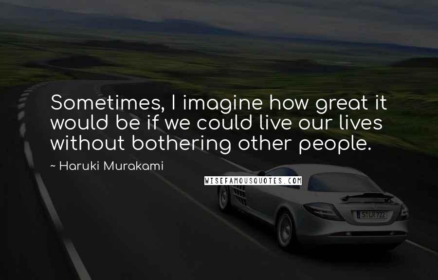 Haruki Murakami Quotes: Sometimes, I imagine how great it would be if we could live our lives without bothering other people.