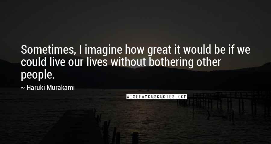 Haruki Murakami Quotes: Sometimes, I imagine how great it would be if we could live our lives without bothering other people.