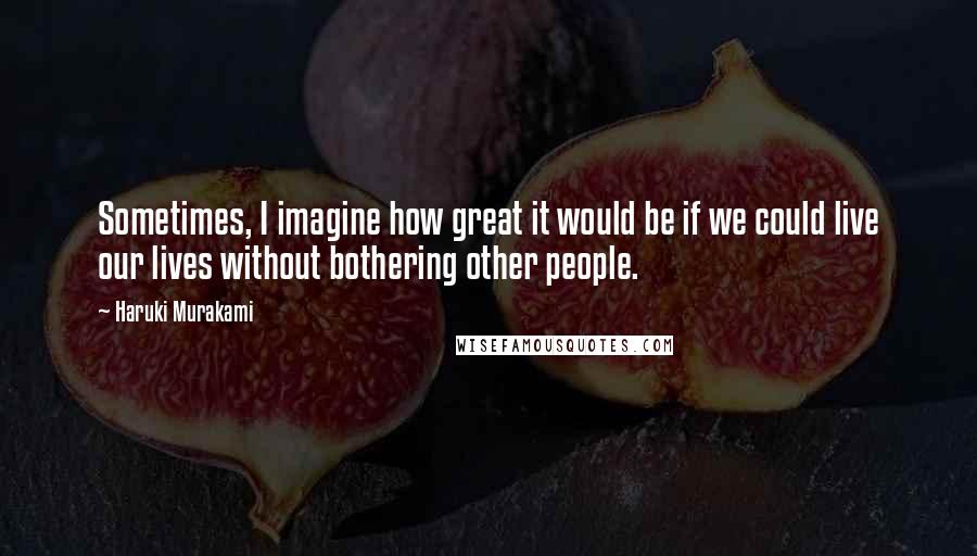 Haruki Murakami Quotes: Sometimes, I imagine how great it would be if we could live our lives without bothering other people.