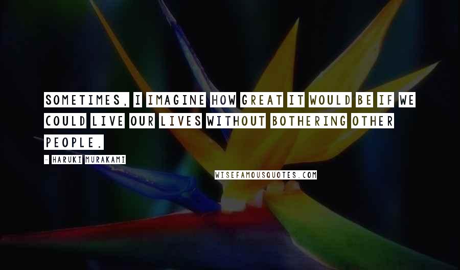 Haruki Murakami Quotes: Sometimes, I imagine how great it would be if we could live our lives without bothering other people.